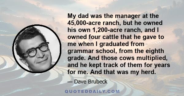 My dad was the manager at the 45,000-acre ranch, but he owned his own 1,200-acre ranch, and I owned four cattle that he gave to me when I graduated from grammar school, from the eighth grade. And those cows multiplied,