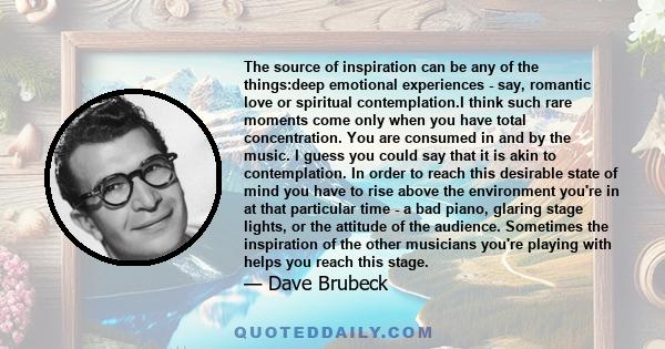 The source of inspiration can be any of the things:deep emotional experiences - say, romantic love or spiritual contemplation.I think such rare moments come only when you have total concentration. You are consumed in