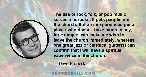 The use of rock, folk, or pop music serves a purpose. It gets people into the church. But an inexperienced guitar player who doesn't have much to say, for example, can make me wish to leave the church immediately,