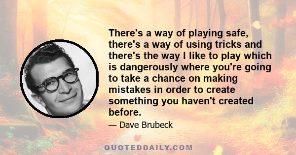 There's a way of playing safe, there's a way of using tricks and there's the way I like to play which is dangerously where you're going to take a chance on making mistakes in order to create something you haven't