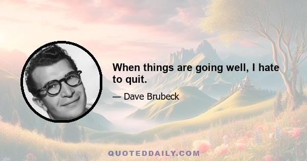 When things are going well, I hate to quit.