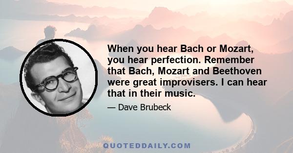 When you hear Bach or Mozart, you hear perfection. Remember that Bach, Mozart and Beethoven were great improvisers. I can hear that in their music.