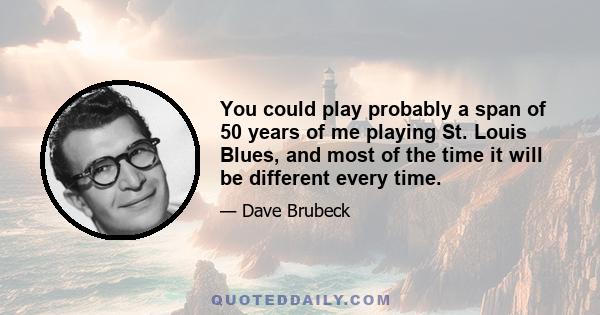 You could play probably a span of 50 years of me playing St. Louis Blues, and most of the time it will be different every time.