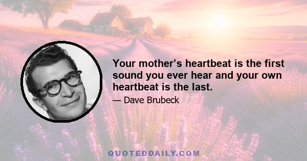 Your mother’s heartbeat is the first sound you ever hear and your own heartbeat is the last.