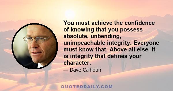 You must achieve the confidence of knowing that you possess absolute, unbending, unimpeachable integrity. Everyone must know that. Above all else, it is integrity that defines your character.