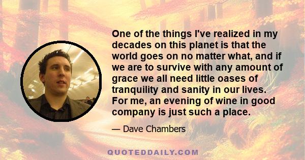 One of the things I've realized in my decades on this planet is that the world goes on no matter what, and if we are to survive with any amount of grace we all need little oases of tranquility and sanity in our lives.