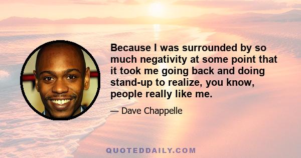 Because I was surrounded by so much negativity at some point that it took me going back and doing stand-up to realize, you know, people really like me.