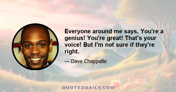 Everyone around me says, You're a genius! You're great! That's your voice! But I'm not sure if they're right.