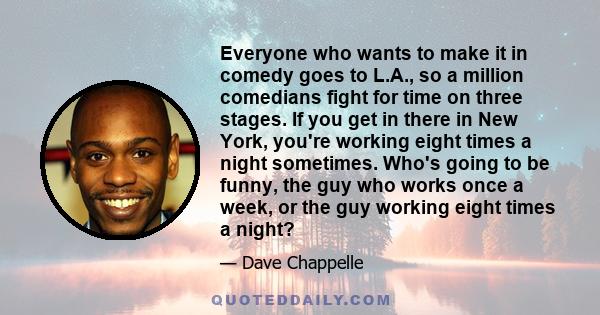 Everyone who wants to make it in comedy goes to L.A., so a million comedians fight for time on three stages. If you get in there in New York, you're working eight times a night sometimes. Who's going to be funny, the