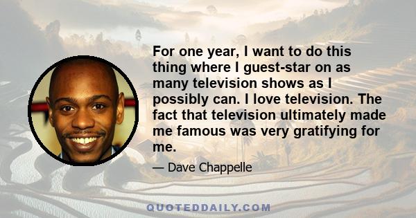 For one year, I want to do this thing where I guest-star on as many television shows as I possibly can. I love television. The fact that television ultimately made me famous was very gratifying for me.