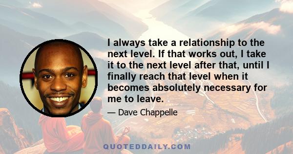 I always take a relationship to the next level. If that works out, I take it to the next level after that, until I finally reach that level when it becomes absolutely necessary for me to leave.