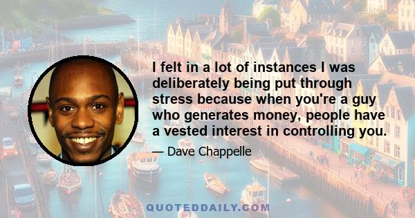 I felt in a lot of instances I was deliberately being put through stress because when you're a guy who generates money, people have a vested interest in controlling you.