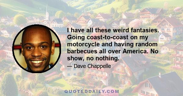 I have all these weird fantasies. Going coast-to-coast on my motorcycle and having random barbecues all over America. No show, no nothing.