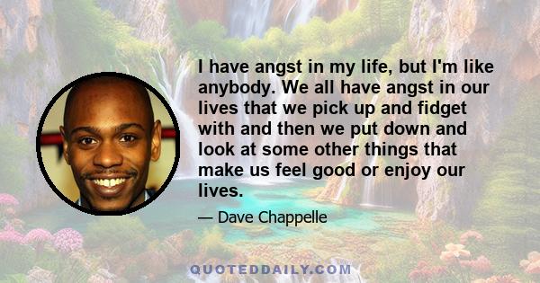 I have angst in my life, but I'm like anybody. We all have angst in our lives that we pick up and fidget with and then we put down and look at some other things that make us feel good or enjoy our lives.