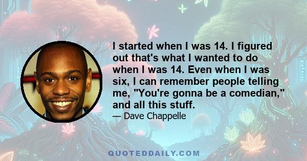 I started when I was 14. I figured out that's what I wanted to do when I was 14. Even when I was six, I can remember people telling me, You're gonna be a comedian, and all this stuff.