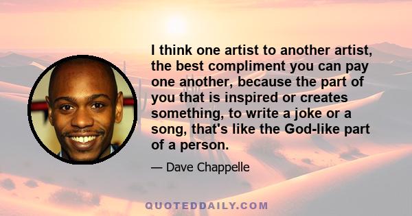 I think one artist to another artist, the best compliment you can pay one another, because the part of you that is inspired or creates something, to write a joke or a song, that's like the God-like part of a person.