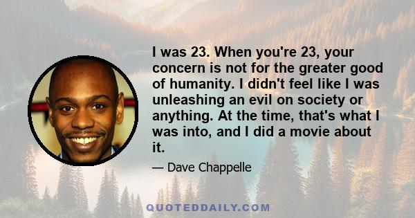 I was 23. When you're 23, your concern is not for the greater good of humanity. I didn't feel like I was unleashing an evil on society or anything. At the time, that's what I was into, and I did a movie about it.