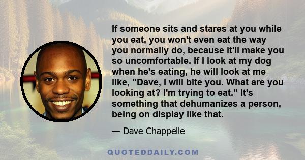 If someone sits and stares at you while you eat, you won't even eat the way you normally do, because it'll make you so uncomfortable. If I look at my dog when he's eating, he will look at me like, Dave, I will bite you. 