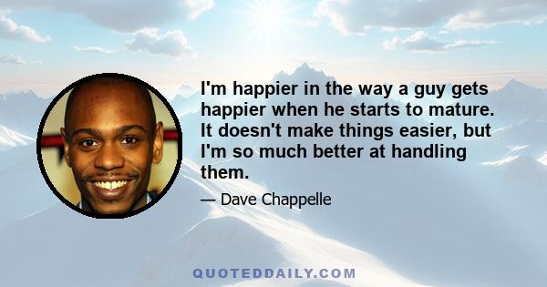 I'm happier in the way a guy gets happier when he starts to mature. It doesn't make things easier, but I'm so much better at handling them.