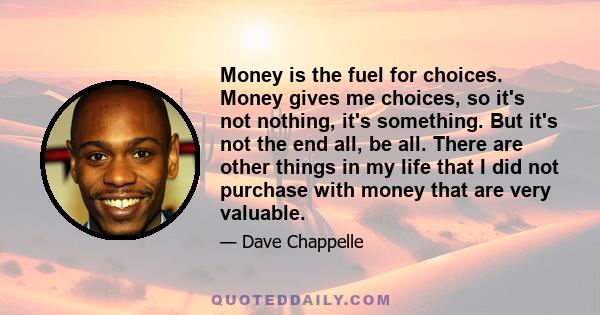 Money is the fuel for choices. Money gives me choices, so it's not nothing, it's something. But it's not the end all, be all. There are other things in my life that I did not purchase with money that are very valuable.