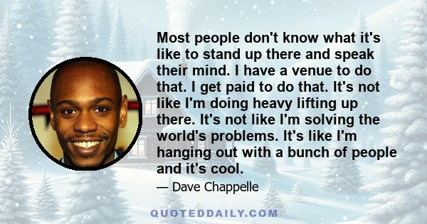 Most people don't know what it's like to stand up there and speak their mind. I have a venue to do that. I get paid to do that. It's not like I'm doing heavy lifting up there. It's not like I'm solving the world's