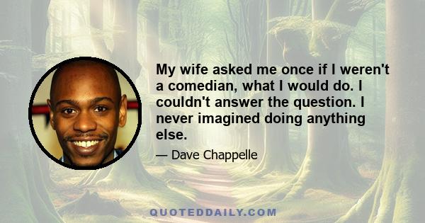 My wife asked me once if I weren't a comedian, what I would do. I couldn't answer the question. I never imagined doing anything else.