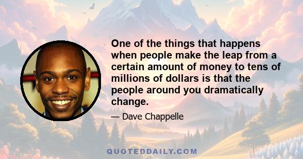 One of the things that happens when people make the leap from a certain amount of money to tens of millions of dollars is that the people around you dramatically change.