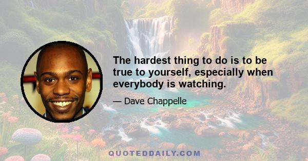 The hardest thing to do is to be true to yourself, especially when everybody is watching.