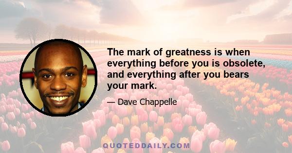 The mark of greatness is when everything before you is obsolete, and everything after you bears your mark.