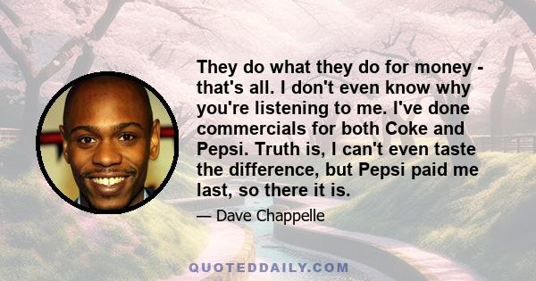 They do what they do for money - that's all. I don't even know why you're listening to me. I've done commercials for both Coke and Pepsi. Truth is, I can't even taste the difference, but Pepsi paid me last, so there it