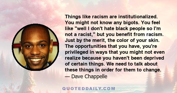 Things like racism are institutionalized. You might not know any bigots. You feel like well I don't hate black people so I'm not a racist, but you benefit from racism. Just by the merit, the color of your skin. The