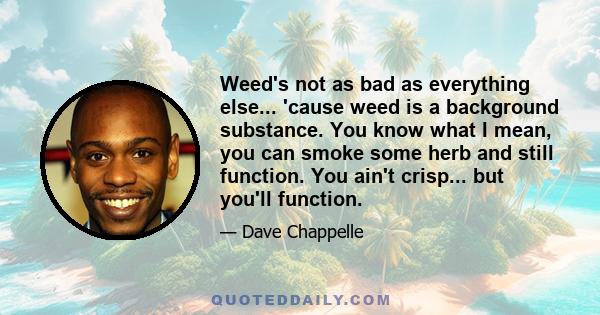 Weed's not as bad as everything else... 'cause weed is a background substance. You know what I mean, you can smoke some herb and still function. You ain't crisp... but you'll function.