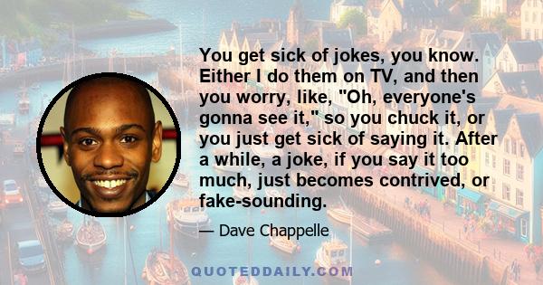 You get sick of jokes, you know. Either I do them on TV, and then you worry, like, Oh, everyone's gonna see it, so you chuck it, or you just get sick of saying it. After a while, a joke, if you say it too much, just