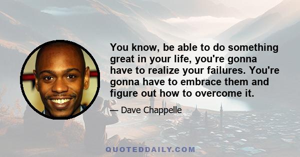 You know, be able to do something great in your life, you're gonna have to realize your failures. You're gonna have to embrace them and figure out how to overcome it.