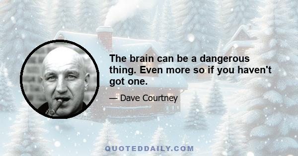 The brain can be a dangerous thing. Even more so if you haven't got one.