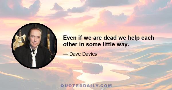 Even if we are dead we help each other in some little way.