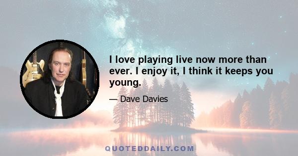 I love playing live now more than ever. I enjoy it, I think it keeps you young.