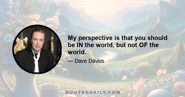 My perspective is that you should be IN the world, but not OF the world.