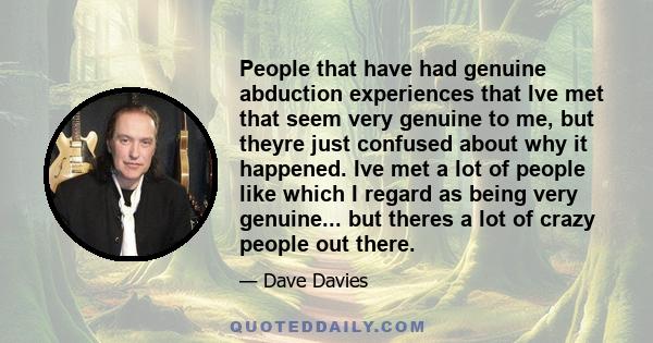 People that have had genuine abduction experiences that Ive met that seem very genuine to me, but theyre just confused about why it happened. Ive met a lot of people like which I regard as being very genuine... but