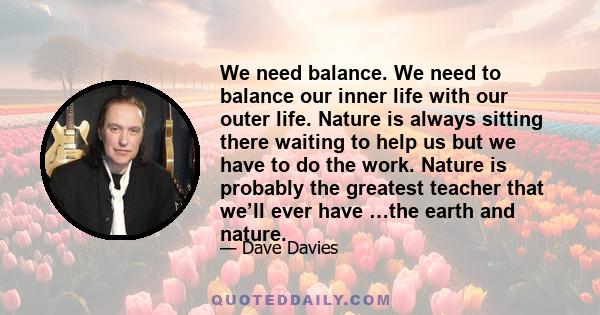 We need balance. We need to balance our inner life with our outer life. Nature is always sitting there waiting to help us but we have to do the work. Nature is probably the greatest teacher that we’ll ever have …the