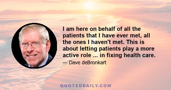 I am here on behalf of all the patients that I have ever met, all the ones I haven't met. This is about letting patients play a more active role ... in fixing health care.