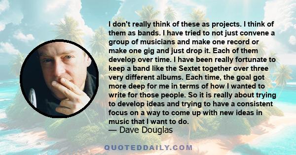 I don't really think of these as projects. I think of them as bands. I have tried to not just convene a group of musicians and make one record or make one gig and just drop it. Each of them develop over time. I have