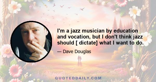 I'm a jazz musician by education and vocation, but I don't think jazz should [ dictate] what I want to do.