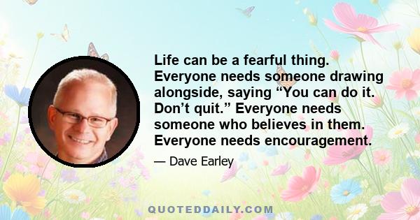 Life can be a fearful thing. Everyone needs someone drawing alongside, saying “You can do it. Don’t quit.” Everyone needs someone who believes in them. Everyone needs encouragement.