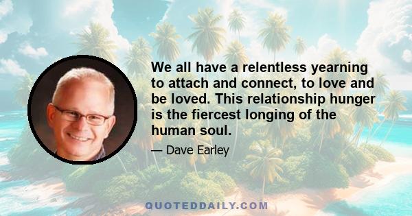 We all have a relentless yearning to attach and connect, to love and be loved. This relationship hunger is the fiercest longing of the human soul.