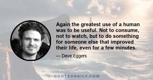 Again the greatest use of a human was to be useful. Not to consume, not to watch, but to do something for someone else that improved their life, even for a few minutes.