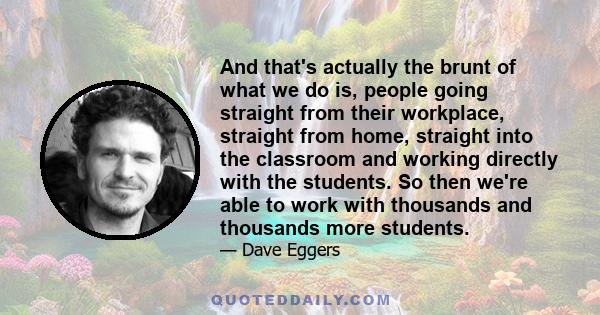 And that's actually the brunt of what we do is, people going straight from their workplace, straight from home, straight into the classroom and working directly with the students. So then we're able to work with