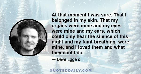 At that moment I was sure. That I belonged in my skin. That my organs were mine and my eyes were mine and my ears, which could only hear the silence of this night and my faint breathing, were mine, and I loved them and