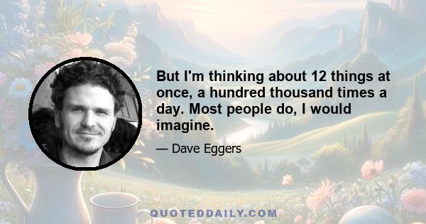 But I'm thinking about 12 things at once, a hundred thousand times a day. Most people do, I would imagine.