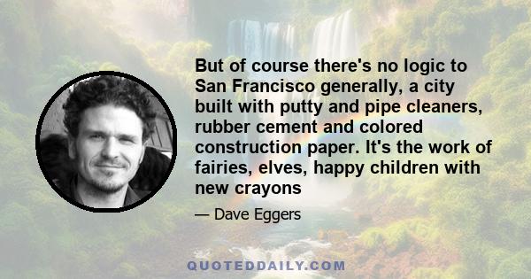 But of course there's no logic to San Francisco generally, a city built with putty and pipe cleaners, rubber cement and colored construction paper. It's the work of fairies, elves, happy children with new crayons